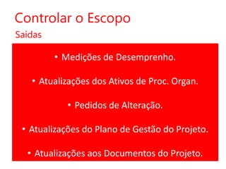 Controlar o Escopo
Saídas

• Medições de Desemprenho.
• Atualizações dos Ativos de Proc. Organ.
• Pedidos de Alteração.

• Atualizações do Plano de Gestão do Projeto.
• Atualizações aos Documentos do Projeto.

 