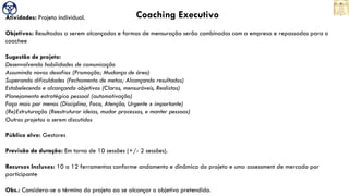 Coaching ExecutivoAtividades: Projeto individual.
Objetivos: Resultados a serem alcançados e formas de mensuração serão combinados com a empresa e repassados para o
coachee
Sugestão de projeto:
Desenvolvendo habilidades de comunicação
Assumindo novos desafios (Promoção; Mudança de área)
Superando dificuldades (Fechamento de metas; Alcançando resultados)
Estabelecendo e alcançando objetivos (Claros, mensuráveis, Realistas)
Planejamento estratégico pessoal (automotivação)
Faça mais por menos (Disciplina, Foco, Atenção, Urgente x importante)
(Re)Estruturação (Reestruturar ideias, mudar processos, e manter pessoas)
Outros projetos a serem discutidos
Público alvo: Gestores
Previsão de duração: Em torno de 10 sessões (+/- 2 sessões).
Recursos Inclusos: 10 a 12 ferramentas conforme andamento e dinâmica do projeto e uma assessment de mercado por
participante
Obs.: Considera-se o término do projeto ao se alcançar o objetivo pretendido.
 