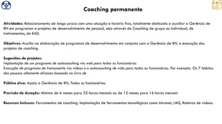 Coaching permanente
Atividades: Relacionamento de longo prazo com uma atuação e horário fixo, totalmente dedicado a auxiliar a Gerência de
RH em programas e projetos de desenvolvimento de pessoal, seja através do Coaching de grupo ou individual, de
treinamentos, de EAD.
Objetivos: Auxilio na elaboração de programas de desenvolvimento em conjunto com a Gerência de RH, e execução dos
projetos de coaching
Sugestões de projetos:
Implantação de um programa de autocoaching via web para todos os funcionários
Execução de programa de treinamento via vídeos e e autocoaching de vida para todos os funcionários. Por exemplo: Os 7 hábitos
das pessoas altamente eficazes baseado no livro de
Público alvo: Apoio a Gerência de RH; Todos os funcionários.
Previsão de duração: Mínimo de 6 meses para 32 horas mensais ou de 12 meses para 16 horas mensais
Recursos Inclusos: Ferramentas de coaching. Implantação de ferramentas tecnológicas como Intranet, LMS, Roteiros de vídeos.
 