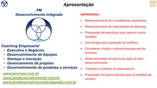 Coaching Empresarial
• Executivo e Negócios
• Desenvolvimento de Equipes
• Startups e inovação
• Gerenciamento de projetos
• Desenvolvimento de produtos e serviços
www.pmorais.com.br
www.pmdesenvolvimento.com.br
www.pmdesenvolvimentointegrado.com.br
PM
Desenvolvimento Integrado
Apresentação
EMPRESARIAL
• Desenvolvimento de competências especificas;
• Desenvolvimento de capacidades de liderança;
• Preparação de executivos para assumir novos
desafios;
• Intervenção para superação de conflitos;
• Concatenar missão e valores pessoais aos da
empresa;
• Desenvolvimento de planos de ação de auto-
desenvolvimento;
• Trabalhar a melhoria de desempenho;
• Preparação de jovens talentos para os desafios da
carreira.
 