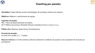 Coaching por pacotes
Atividades: Projeto híbrido, envolve metodologias de coaching e técnicas de mentoria.
Objetivos: Melhorar a performance da equipe
Sugestões de projeto:
PDL – Plano de Desenvolvimento de Líderes.
Os 7 Hábitos das pessoas altamente eficazes, baseado no livro de Stephen R. Covey
Público alvo: Gestores; Supervisores; Coordenadores
Previsão de duração:
Em torno de 6 sessões (+/- 1 sessão)
Recursos Inclusos: 6 a 8 ferramentas conforme andamento e dinâmica do projeto e uma assessment de mercado por
participante
 