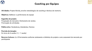 Coaching por Equipes
Atividades: Projeto híbrido, envolve metodologias de coaching e técnicas de mentoria.
Objetivos: Melhorar a performance da equipe
Sugestões de projeto:
Prospecção de mercado e fechamento de vendas.
Priorização de atividades
Público alvo: Vendedores; Atendentes; Técnicos
Previsão de duração:
Em torno de 6 sessões (+/- 1 sessão)
Recursos Inclusos: 6 a 8 ferramentas conforme andamento e dinâmica do projeto e uma assessment de mercado por
participante
 