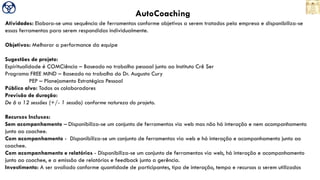 AutoCoaching
Atividades: Elabora-se uma sequência de ferramentas conforme objetivos a serem tratados pela empresa e disponibiliza-se
essas ferramentas para serem respondidas individualmente.
Objetivos: Melhorar a performance da equipe
Sugestões de projeto:
Espiritualidade é COMCiência – Baseado no trabalho pessoal junto ao Instituto Crê Ser
Programa FREE MIND – Baseado no trabalho do Dr. Augusto Cury
PEP – Planejamento Estratégico Pessoal
Público alvo: Todos os colaboradores
Previsão de duração:
De 6 a 12 sessões (+/- 1 sessão) conforme natureza do projeto.
Recursos Inclusos:
Sem acompanhamento – Disponibiliza-se um conjunto de ferramentas via web mas não há interação e nem acompanhamento
junto ao coachee.
Com acompanhamento - Disponibiliza-se um conjunto de ferramentas via web e há interação e acompanhamento junto ao
coachee.
Com acompanhamento e relatórios - Disponibiliza-se um conjunto de ferramentas via web, há interação e acompanhamento
junto ao coachee, e a emissão de relatórios e feedback junto a gerência.
Investimento: A ser avaliado conforme quantidade de participantes, tipo de interação, tempo e recursos a serem utilizados
 