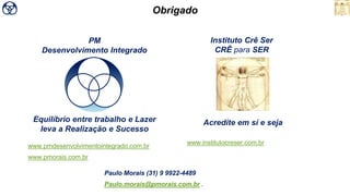 PM
Desenvolvimento Integrado
Instituto Crê Ser
CRÊ para SER
Obrigado
Acredite em sí e sejaEquilíbrio entre trabalho e Lazer
leva a Realização e Sucesso
Paulo Morais (31) 9 9922-4489
Paulo.morais@pmorais.com.br .
www.pmdesenvolvimentointegrado.com.br
www.pmorais.com.br
www.institutocreser.com.br
 