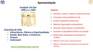 Coaching de Vida
• Consciência, Ciência e Espiritualidade
• Saúde, Bem Estar, e Autocura
• Grupos
• Autocoach
www.institutocreser.com.br
Instituto Crê Ser
CRÊ para SER
Apresentação
PESSOAL
• Identificar, ampliar, e aplicar o próprio potencial
• Conquistar mais qualidade de vida
• Ampliar realizações profissionais
• Melhorar organização e planejamento
• Alcançar metas pessoais e profissionais
• Aumentar a capacidade de lidar com pressão
• Desenvolver habilidades de resolução de
conflitos
• Melhorar o bem estar e relacionamentos
• Melhorar ´planejamentos pessoais e execução dos
mesmos
 
