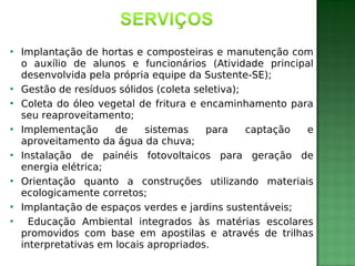













Implantação de hortas e composteiras e manutenção com
o auxílio de alunos e funcionários (Atividade principal
desenvolvida pela própria equipe da Sustente-SE);
Gestão de resíduos sólidos (coleta seletiva);
Coleta do óleo vegetal de fritura e encaminhamento para
seu reaproveitamento;
Implementação
de
sistemas
para
captação
e
aproveitamento da água da chuva;
Instalação de painéis fotovoltaicos para geração de
energia elétrica;
Orientação quanto a construções utilizando materiais
ecologicamente corretos;
Implantação de espaços verdes e jardins sustentáveis;
Educação Ambiental integrados às matérias escolares
promovidos com base em apostilas e através de trilhas
interpretativas em locais apropriados.

 
