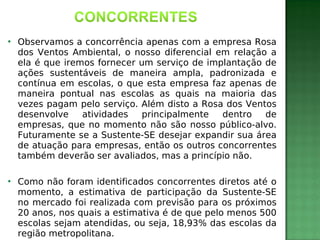

Observamos a concorrência apenas com a empresa Rosa
dos Ventos Ambiental, o nosso diferencial em relação a
ela é que iremos fornecer um serviço de implantação de
ações sustentáveis de maneira ampla, padronizada e
contínua em escolas, o que esta empresa faz apenas de
maneira pontual nas escolas as quais na maioria das
vezes pagam pelo serviço. Além disto a Rosa dos Ventos
desenvolve
atividades
principalmente
dentro
de
empresas, que no momento não são nosso público-alvo.
Futuramente se a Sustente-SE desejar expandir sua área
de atuação para empresas, então os outros concorrentes
também deverão ser avaliados, mas a princípio não.



Como não foram identificados concorrentes diretos até o
momento, a estimativa de participação da Sustente-SE
no mercado foi realizada com previsão para os próximos
20 anos, nos quais a estimativa é de que pelo menos 500
escolas sejam atendidas, ou seja, 18,93% das escolas da
região metropolitana.

 