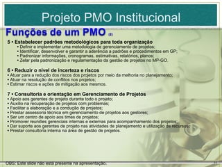 Projeto PMO Institucional
5 • Estabelecer padrões metodológicos para toda organização
     • Definir e implementar uma metodologia de gerenciamento de projetos;
     • Identificar, desenvolver e garantir a aderência a padrões e procedimentos em GP;
     • Padronizar informações, cronogramas, estimativas, relatórios, planos;
     • Zelar pela padronização e regulamentação da gestão de projetos no MP-GO.

6 • Reduzir o nível de incerteza e riscos
• Atuar para a redução dos riscos dos projetos por meio da melhoria no planejamento;
• Atuar na resolução de conflitos nos projetos;
• Estimar riscos e ações de mitigação aos mesmos.

7 • Consultoria e orientação em Gerenciamento de Projetos
• Apoio aos gerentes de projeto durante todo o projeto;
• Auxílio na recuperação de projetos com problemas;
• Facilitar a elaboração e a condução de projetos;
• Prestar assessoria técnica em gerenciamento de projetos aos gestores;
• Ser um centro de apoio aos times de projetos;
• Promover reuniões gerenciais internas e externas para acompanhamento dos projetos;
• Dar suporte aos gerentes de projeto nas atividades de planejamento e utilização de recursos;
• Prestar consultoria interna na área de gestão de projetos.




OBS: Este slide não está presente na apresentação.                                               11
 