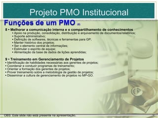 Projeto PMO Institucional
8 • Melhorar a comunicação interna e o compartilhamento de conhecimentos
     • Apoio na produção, consolidação, distribuição e arquivamento de documentos/relatórios;
     • Suporte administrativo;
     • Definição de softwares, técnicas e ferramentas para GP;
     • Manter histórico dos projetos;
     • Ser o elemento central de informações;
     • Estimular o espírito de equipe;
     • Alimentação da base de dados de lições aprendidas;

9 • Treinamento em Gerenciamento de Projetos
• Identificação de habilidades necessárias aos gerentes de projetos;
• Coordenar e conduzir programas de treinamento;
• Orientar a formação dos gerentes de projetos;
• Prover treinamento sobre a metodologia de gestão de projetos;
• Disseminar a cultura de gerenciamento de projetos no MP-GO.




OBS: Este slide não está presente na apresentação.                                              12
 