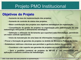 Projeto PMO Institucional

       • Aumento da taxa de implementação dos projetos;
       • Aumento do controle do status dos projetos;
       • Maior contribuição dos projetos aos objetivos estratégicos da organização;
      • Consolidação da gestão de projetos na organização pela padronização de uma
  metodologia reforçando o alinhamento estratégico;
     • Definição e utilização da ferramenta que suportará esta metodologia, permitindo
  um maior controle operacional;
       • Início da manutenção de uma base de informações históricas de projetos;
  • Prover a formação de gerentes de projetos no âmbito do Ministério Público de Goiás;
  • Estabelecer métricas e técnicas que permitam a gerência efetiva dos projetos;
       • Coordenar e dar suporte aos gerentes de projetos em suas atividades em GP;
       • Gerir o portfólio (carteira) de projetos do MP-GO e      ser responsável pela
  aplicação e melhoria contínua da metodologia;


OBS: Este slide não está presente na apresentação.                                        18
 