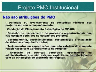 Projeto PMO Institucional

· Definição ou levantamento de      conteúdos   técnicos   dos
projetos sob seu acompanhamento;
· Condução do Planejamento Estratégico do MP-GO;
· Desenho ou mapeamento de processos organizacionais que
não estejam definidos no escopo dos projetos;
· Levantamento, desenvolvimento, customização e instalação
de sistemas computadorizados;
· Treinamentos ou capacitações que não estejam diretamente
relacionados com Gerenciamento de Projetos;
·  Execução    de   serviços    gerenciais,   operacionais ou
administrativos que não estejam explicitamente relacionados
com as atribuições do Escritório de Projetos.




                                                                 19
 