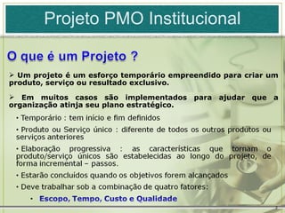 Projeto PMO Institucional


 Um projeto é um esforço temporário empreendido para criar um
produto, serviço ou resultado exclusivo.

 Em muitos casos são implementados para ajudar que a
organização atinja seu plano estratégico.




                                                             2
 