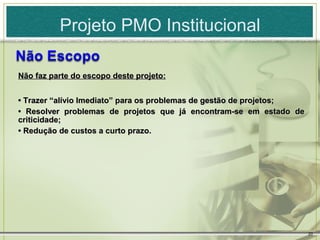 Projeto PMO Institucional

Não faz parte do escopo deste projeto:


• Trazer “alívio Imediato” para os problemas de gestão de projetos;
• Resolver problemas de projetos que já encontram-se em estado de
criticidade;
• Redução de custos a curto prazo.




                                                                      20
 