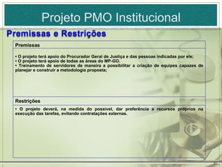 Projeto PMO Institucional

Premissas

• O projeto terá apoio do Procurador Geral de Justiça e das pessoas indicadas por ele;
• O projeto terá apoio de todas as áreas do MP-GO.
• Treinamento de servidores de maneira a possibilitar a criação de equipes capazes de
planejar e construir a metodologia proposta;




Restrições
• O projeto deverá, na medida do possível, dar preferência a recursos próprios na
execução das tarefas, evitando contratações externas.




                                                                                         21
 