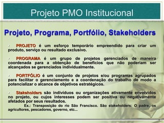 Projeto PMO Institucional


•   PROJETO é um esforço temporário empreendido para criar um
produto, serviço ou resultado exclusivo.

•   PROGRAMA é um grupo de projetos gerenciados de maneira
coordenada para a obtenção de benefícios que não poderiam ser
alcançados se gerenciados individualmente.

•   PORTFÓLIO é um conjunto de projetos e/ou programas agrupados
para facilitar o gerenciamento e a coordenação do trabalho de modo a
potencializar o alcance de objetivos estratégicos.

•   Stakeholders são indivíduos ou organizações ativamente envolvidos
no projeto, ou cujos interesses podem ser positiva ou negativamente
afetados por seus resultados.
          Ex.: Transposição do rio São Francisco. São stakeholders: O padre, os
agricultores, pescadores, governo, etc...

                                                                                  5
 