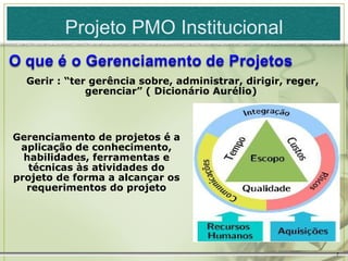 Projeto PMO Institucional

  Gerir : “ter gerência sobre, administrar, dirigir, reger,
              gerenciar” ( Dicionário Aurélio)



Gerenciamento de projetos é a
 aplicação de conhecimento,
  habilidades, ferramentas e
   técnicas às atividades do
projeto de forma a alcançar os
  requerimentos do projeto




                                                              7
 