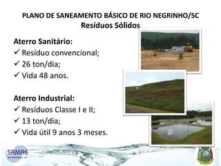PLANO DE SANEAMENTO BÁSICO DE RIO NEGRINHO/SC

Resíduos Sólidos

Aterro Sanitário:
 Resíduo convencional;
 26 ton/dia;
 Vida 48 anos.
Aterro Industrial:
 Resíduos Classe I e II;
 13 ton/dia;
 Vida útil 9 anos 3 meses.

 