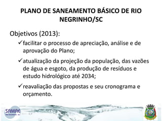 PLANO DE SANEAMENTO BÁSICO DE RIO
NEGRINHO/SC
Objetivos (2013):
facilitar o processo de apreciação, análise e de
aprovação do Plano;
atualização da projeção da população, das vazões
de água e esgoto, da produção de resíduos e
estudo hidrológico até 2034;
reavaliação das propostas e seu cronograma e
orçamento.

 
