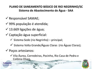 PLANO DE SANEAMENTO BÁSICO DE RIO NEGRINHO/SC
Sistema de Abastecimento de Água - SAA

 Responsável SAMAE;

 99% população é atendida;
 13.669 ligações de água;
 Captação água superficial:
 Sistema Sede (rio Negrinho) – principal;

 Sistema Volta Grande/Águas Claras (rio Águas Claras);
 Poços artesianos:
 Vila Áurea, Corredeiras, Pocinho, Rio Casa de Pedra e
Colônia Olsen.

 