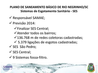 PLANO DE SANEAMENTO BÁSICO DE RIO NEGRINHO/SC
Sistemas de Esgotamento Sanitário - SES

 Responsável SAMAE;
 Previsão 2014:
Finalizar SES Central;
Atender todos os bairros;
136.768 m de redes coletoras cadastradas;
 5.379 ligações de esgotos cadastradas;
 SES São Pedro;
 SES Central;
 9 Sistemas fossa-filtro.

 