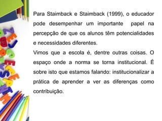 Para Staimback e Staimback (1999), o educador
pode desempenhar um importante papel na
percepção de que os alunos têm potencialidades
e necessidades diferentes.
Vimos que a escola é, dentre outras coisas. O
espaço onde a norma se torna institucional. É
sobre isto que estamos falando: institucionalizar a
prática de aprender a ver as diferenças como
contribuição.
 