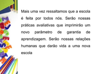 Mais uma vez ressaltamos que a escola
é feita por todos nós. Serão nossas
práticas avaliativas que imprimirão um
novo parâmetro de garantia de
aprendizagem. Serão nossas relações
humanas que darão vida a uma nova
escola
 