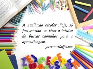 A avaliação escolar ,hoje, só
faz sentido se tiver o intuito
de buscar caminhos para a
aprendizagem.
Jussara Hoffmann
 