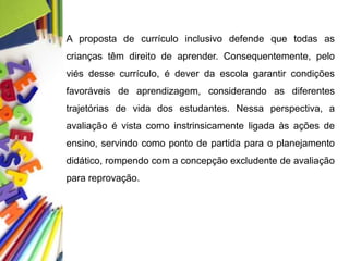 A proposta de currículo inclusivo defende que todas as
crianças têm direito de aprender. Consequentemente, pelo
viés desse currículo, é dever da escola garantir condições
favoráveis de aprendizagem, considerando as diferentes
trajetórias de vida dos estudantes. Nessa perspectiva, a
avaliação é vista como instrinsicamente ligada às ações de
ensino, servindo como ponto de partida para o planejamento
didático, rompendo com a concepção excludente de avaliação
para reprovação.
 
