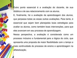 Outro ponto essencial é a avaliação do docente, de sua
didática e de seu relacionamento com os alunos.
E, finalmente, há a avaliação da aprendizagem dos alunos,
que perpassa todas as essas outras avaliações. Para tanto, é
essencial que sejam bem planejadas boas estratégias para
avaliar os alunos, como também boas intervenções, para que
eles avancem em seu processo de aprendizagem.
Nessa perspectiva, a avaliação é considerada como um
processo inclusivo e fundamental para a lógica do ciclo, que
apresenta uma proposta de maior flexibilidade com o tempo e
mais continuidade do processo de ensino e aprendizagem na
alfabetização.
 