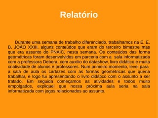 Relatório
Durante uma semana de trabalho diferenciado, trabalhamos na E. E.
B. JOÃO XXIII, alguns conteúdos que eram do terceiro bimestre mas
que era assunto do PNAIC, nesta semana. Os conteúdos das forma
geométricas foram desenvolvidos em parceria com a sala informatizada
com a professora Debora, com auxilio do datashow, livro didático e muita
criatividade de alunos e professores. Num primeiro momento, levei para
a sala de aula os cartazes com as formas geométricas que queria
trabalhar, e logo fui apresentando o livro didático com o assunto a ser
tratado. Em seguida começamos as atividades e todos muito
empolgados, expliquei que nossa próxima aula seria na sala
informatizada com jogos relacionados ao assunto.
 