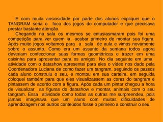 E com muita ansiosidade por parte dos alunos expliquei que o
TANGRAM seria o foco dos jogos do computador e que precisava
prestar bastante atenção.
Chegando na sala os mesmos se entusiasmaram pois foi uma
competição para ver quem ia acabar primeiro de montar sua figura.
Após muito jogos voltamos para a sala de aula e vimos novamente
sobre o assunto. Como era um assunto da semana todos agora
deveriam confeccionar suas formas geométricas e trazer em uma
caixinha para apresentar para os amigos. No dia seguinte em uma
atividade com o datashow apresentei para eles o vídeo nos dado pela
Coordenadora Luciana de como fazer um tangram, seguindo os passos
cada aluno construiu o seu, e montou em sua carteira, em seguida
coloquei também para que eles visualizassem as cores do tangram e
pintassem de acordo com a figura. Após cada um pintar chegou a hora
de visualizar as figuras do datashow e montar, animais com o seu
tangram. Essa atividade como todas as outras me surpreendeu, pois
jamais imaginava que um aluno com muitas dificuldades de
aprendizagem nos outros conteúdos fosse o primeiro a construir o seu.
 