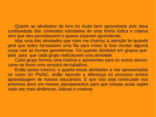 Quanto as atividades do livro foi muito bem aproveitada pois dava
continuidade dos conteúdos estudados de uma forma lúdica e criativa
sem que eles percebessem o quanto estavam aprendendo.
Mas uma das atividades que mais me chamou a atenção foi quando
pedi que todos formassem uma fila para irmos la fora montar alguma
coisa com as formas geométricas. Foi quando divididos em grupos que
pedi para que cada grupo realizassem uma atividade.
Cada grupo formou uma história e apresentou para os outros alunos,
como se fosse uma amostra de trabalhos.
Então posso concluir, o quanto essas atividades a nós apresentadas
no curso do PNAIC, estão fazendo a diferença no processo ensino
aprendizagem de nossos educandos. E que isso seja continuado nos
próximos anos em nossos planejamentos para que nossas aulas sejam
cada vez mais dinâmicas, lúdicas e criativas.
 
