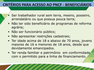 CRITÉRIOS PARA ACESSO AO PNCF - BENEFICIÁRIOS
 Ser trabalhador rural sem terra, meeiro, posseiro,
arrendatário ou que possua pouca terra;
 Não ter sido beneficiário de programas de reforma
agrária;
 Não ser funcionário público;
 Não apresentar restrições cadastrais;
 Ter idade acima de 18 e abaixo de 70 anos, jovens
maiores de 16 e menores de 18 anos, desde que
devidamente emancipados.
 Ter renda familiar e patrimônio em conformidade
com o permitido para a linha de financiamento.
 