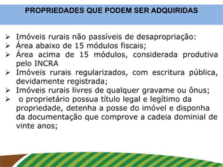  Imóveis rurais não passíveis de desapropriação:
 Área abaixo de 15 módulos fiscais;
 Área acima de 15 módulos, considerada produtiva
pelo INCRA
 Imóveis rurais regularizados, com escritura pública,
devidamente registrada;
 Imóveis rurais livres de qualquer gravame ou ônus;
 o proprietário possua título legal e legítimo da
propriedade, detenha a posse do imóvel e disponha
da documentação que comprove a cadeia dominial de
vinte anos;
PROPRIEDADES QUE PODEM SER ADQUIRIDAS
 