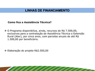 LINHAS DE FINANCIAMENTO
 O Programa disponibiliza, ainda, recursos de R$ 7.500,00,
exclusivos para a contratação de Assistência Técnica e Extensão
Rural (Ater), por cinco anos, com parcelas anuais de até R$
1.500,00 por beneficiário.
 Elaboração do projeto R$2.500,00
Como fica a Assistência Técnica?
 