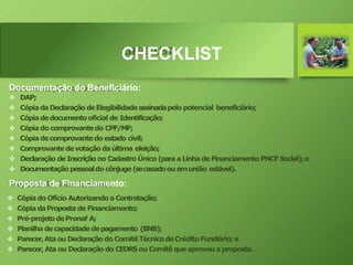 CHECKLIST
Documentação do Beneficiário:
 DAP;
 CópiadaDeclaraçãodeElegibilidadeassinadapelopotencial beneficiário;
 Cópiadedocumento oficial de Identificação;
 Cópiado comprovantedo CPF/MF;
 Cópiadecomprovantedo estado civil;
 Comprovantedevotação daúltima eleição;
 Declaração de Inscrição no Cadastro Único (paraaLinha de FinanciamentoPNCFSocial);e
 Documentação pessoaldo cônjuge(secasadoou emunião estável).
Proposta de Financiamento:
 Cópiado Ofício Autorizando a Contratação;
 CópiadaProposta de Financiamento;
 Pré-projetodePronaf A;
 Planilha decapacidadedepagamento (BNB);
 Parecer,Ata ou Declaraçãodo ComitêTécnicodeCrédito Fundiário; e
 Parecer,Ata ou Declaração do CEDRS ou Comitê que aprovou aproposta.
 