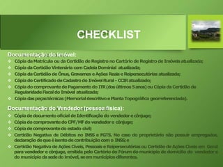 CHECKLIST
Documentação do Imóvel:
 Cópia daMatrícula ou daCertidão de Registro no Cartóriode Registro de Imóveisatualizada;
 CópiadaCertidãoVintenária comCadeiaDominial atualizada;
 Cópiada Certidão de Ônus,Gravames eAções ReaiseReipersecutórias atualizada;
 Cópiado CertificadodeCadastrodo ImóvelRural- CCIRatualizado;
 Cópiado comprovantedePagamentodo ITR(dosúltimos5anos)ou CópiadaCertidãode
RegularidadeFiscaldo Imóvel atualizada;
 Cópiadaspeçastécnicas(MemorialdescritivoePlantaTopográfica georreferenciada).
Documentação do Vendedor (pessoa física):
 Cópiadedocumento oficial deIdentificaçãodo vendedorecônjuge;
 Cópiado comprovantedo CPF/MFdo vendedore cônjuge;
 Cópiadecomprovantedo estado civil;
 Certidão Negativa de Débitos no INSS e FGTS. No caso do proprietário não possuir empregados,
declaraçãodequeéisentodecontribuiçãocomo INSS;e
 Certidão Negativa de AçõesCíveis, PessoaiseReipersecutóriasou Certidão de AçõesCíveis em Geral
para vendedor e cônjuge, emitida pelo Cartório do Fórum do município de domicílio do vendedor e
do municípiodasededo imóvel,seemmunicípios diferentes.
 