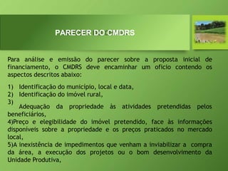 PARECER DO CMDRS
Para análise e emissão do parecer sobre a proposta inicial de
financiamento, o CMDRS deve encaminhar um oficio contendo os
aspectos descritos abaixo:
1) Identificação do município, local e data,
2) Identificação do imóvel rural,
3)
Adequação da propriedade às atividades pretendidas pelos
beneficiários,
4)Preço e elegibilidade do imóvel pretendido, face às informações
disponíveis sobre a propriedade e os preços praticados no mercado
local,
5)A inexistência de impedimentos que venham a inviabilizar a compra
da área, a execução dos projetos ou o bom desenvolvimento da
Unidade Produtiva,
 