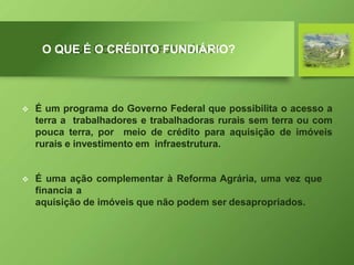 O QUE É O CRÉDITO FUNDIÁRIO?
 É um programa do Governo Federal que possibilita o acesso a
terra a trabalhadores e trabalhadoras rurais sem terra ou com
pouca terra, por meio de crédito para aquisição de imóveis
rurais e investimento em infraestrutura.
 É uma ação complementar à Reforma Agrária, uma vez que
financia a
aquisição de imóveis que não podem ser desapropriados.
 