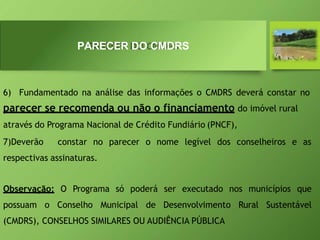 6) Fundamentado na análise das informações o CMDRS deverá constar no
parecer se recomenda ou não o financiamento do imóvel rural
através do Programa Nacional de Crédito Fundiário (PNCF),
7)Deverão constar no parecer o nome legível dos conselheiros e as
respectivas assinaturas.
Observação: O Programa só poderá ser executado nos municípios que
possuam o Conselho Municipal de Desenvolvimento Rural Sustentável
(CMDRS), CONSELHOS SIMILARES OU AUDIÊNCIA PÚBLICA
PARECER DO CMDRS
 