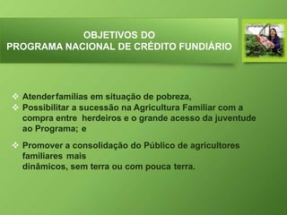 OBJETIVOS DO
PROGRAMA NACIONAL DE CRÉDITO FUNDIÁRIO
 Atenderfamílias em situação de pobreza,
 Possibilitar a sucessão na Agricultura Familiar com a
compra entre herdeiros e o grande acesso da juventude
ao Programa; e
 Promover a consolidação do Público de agricultores
familiares mais
dinâmicos, sem terra ou com pouca terra.
 