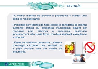 • A melhor maneira de prevenir a pneumonia é manter uma
rotina de vida saudável;
• Pacientes com fatores de risco (idosos e portadores de doença
pulmonar crônica ou deficiência imunológica) devem ser
vacinados para Influenza e pneumonia bacteriana
(pneumococo), não fumar, fazer uma dieta saudável, exercitar-se
e repousar;
PREVENÇÃO
• Esses bons hábitos preservam o sistema
imunológico e impedem que o resfriado ou
a gripe evoluam para um quadro de
pneumonia.
 