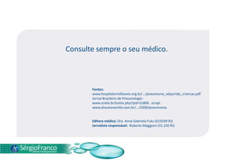 Consulte sempre o seu médico.
Fontes:
www.hospitalsiriolibanes.org.br/.../pneumonia_adquirida_criancas.pdf
Jornal Brasileiro de Pneumologia -
www.scielo.br/scielo.php?pid=S1806...script.
www.drauziovarella.com.br/.../2600/pneumonia.
Editora médica: Dra. Anna Gabriela Fuks (615039-RJ)
Jornalista responsável: Roberto Maggessi (31.250 RJ)
 