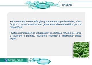 CAUSAS
• A pneumonia é uma infecção grave causada por bactérias, vírus,
fungos e outros parasitas que geralmente são transmitidos por via
respiratória.
• Estes microrganismos ultrapassam as defesas naturais do corpo
e invadem o pulmão, causando infecção e inflamação desse
órgão.
 