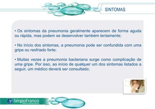 SINTOMAS
• Os sintomas da pneumonia geralmente aparecem de forma aguda
ou rápida, mas podem se desenvolver também lentamente;
• No início dos sintomas, a pneumonia pode ser confundida com uma
gripe ou resfriado forte;
• Muitas vezes a pneumonia bacteriana surge como complicação de
uma gripe. Por isso, ao início de qualquer um dos sintomas listados a
seguir, um médico deverá ser consultado;
 