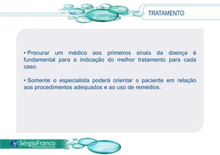 • Procurar um médico aos primeiros sinais da doença é
fundamental para a indicação do melhor tratamento para cada
caso.
• Somente o especialista poderá orientar o paciente em relação
aos procedimentos adequados e ao uso de remédios.
TRATAMENTO
 