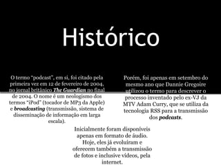 Histórico
 O termo “podcast”, em si, foi citado pela      Porém, foi apenas em setembro do
primeira vez em 12 de fevereiro de 2004,         mesmo ano que Dannie Gregoire
no jornal britânico The Guardian no final        utilizou o termo para descrever o
  de 2004. O nome é um neologismo dos            processo inventado pelo ex-VJ da
termos “iPod” (tocador de MP3 da Apple)         MTV Adam Curry, que se utiliza da
 e broadcasting (transmissão, sistema de        tecnologia RSS para a transmissão
   disseminação de informação em larga                      dos podcasts.
                  escala).
                            Inicialmente foram disponíveis
                             apenas em formato de áudio.
                                Hoje, eles já evoluíram e
                           oferecem também a transmissão
                            de fotos e inclusive vídeos, pela
                                        internet.
 