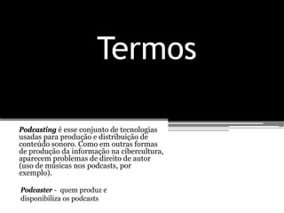 Termos

Podcasting é esse conjunto de tecnologias
usadas para produção e distribuição de
conteúdo sonoro. Como em outras formas
de produção da informação na cibercultura,
aparecem problemas de direito de autor
(uso de músicas nos podcasts, por
exemplo).

Podcaster - quem produz e
disponibiliza os podcasts
 