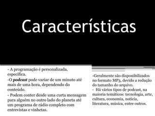 Características

- A programação é personalizada,
específica.                                -Geralmente são disponibilizados
-O podcast pode variar de um minuto até    no formato MP3, devido a redução
mais de uma hora, dependendo do            do tamanho do arquivo.
conteúdo.                                  - Há vários tipos de podcast, na
- Podem conter desde uma curta mensagem    maioria temáticos: tecnologia, arte,
para alguém no outro lado do planeta até   cultura, economia, notícia,
um programa de rádio completo com          literatura, música, entre outros.
entrevistas e vinhetas.
 