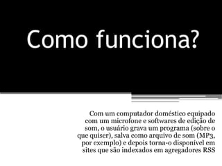 Como funciona?

        Com um computador doméstico equipado
      com um microfone e softwares de edição de
      som, o usuário grava um programa (sobre o
    que quiser), salva como arquivo de som (MP3,
     por exemplo) e depois torna-o disponível em
     sites que são indexados em agregadores RSS
 